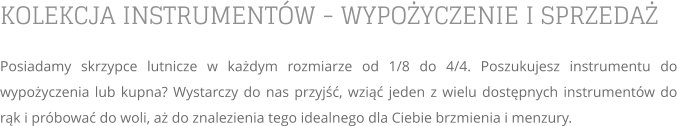 KOLEKCJA INSTRUMENTÓW - WYPOŻYCZENIE I SPRZEDAŻ Posiadamy skrzypce lutnicze w każdym rozmiarze od 1/8 do 4/4. Poszukujesz instrumentu do wypożyczenia lub kupna? Wystarczy do nas przyjść, wziąć jeden z wielu dostępnych instrumentów do rąk i próbować do woli, aż do znalezienia tego idealnego dla Ciebie brzmienia i menzury.