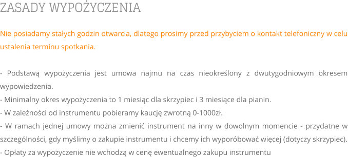 ZASADY WYPOŻYCZENIA Nie posiadamy stałych godzin otwarcia, dlatego prosimy przed przybyciem o kontakt telefoniczny w celu ustalenia terminu spotkania.  - Podstawą wypożyczenia jest umowa najmu na czas nieokreślony z dwutygodniowym okresem wypowiedzenia. - Minimalny okres wypożyczenia to 1 miesiąc dla skrzypiec i 3 miesiące dla pianin.  - W zależności od instrumentu pobieramy kaucję zwrotną 0-1000zł. - W ramach jednej umowy można zmienić instrument na inny w dowolnym momencie - przydatne w szczególności, gdy myślimy o zakupie instrumentu i chcemy ich wyporóbować więcej (dotyczy skrzypiec). - Opłaty za wypożyczenie nie wchodzą w cenę ewentualnego zakupu instrumentu